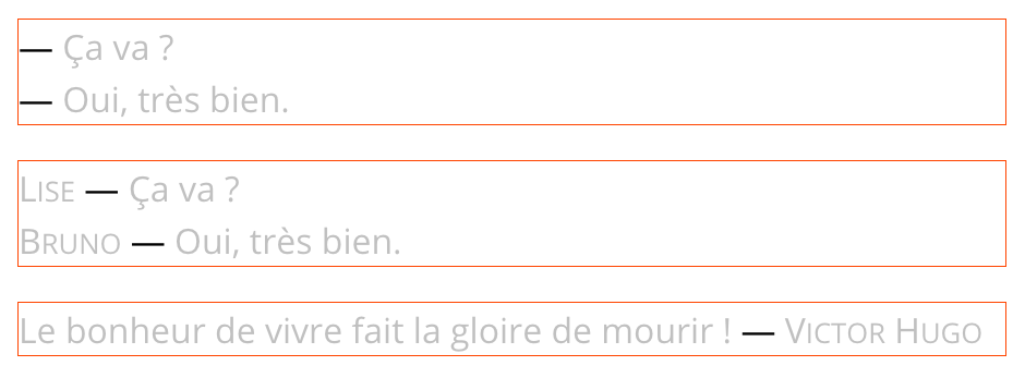 Les deux premiers exemples affichent un dialogue avec les répliques précédées de tirets cadratins. Le second se voit enrichit des prénoms des locuteurs, qui se placent devant les tirets. Le dernier exemple présente une citation. L’auteur est placé après celle-ci, séparé par un tiret cadratin.