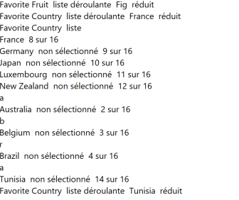 Retranscription de la visionneuse de parole : Favorite Fruit liste déroulante Fig réduit Favorite Country liste déroulante France réduit France 8 sur 16 Germany non sélectionné 9 sur 16 Japan non sélectionné 10 sur 16 Luxembourg non sélectionné 11 sur 16 New Zeland non sélectionné 12 sur 16 a Australia non sélectionné 2 sur 16 b Belgium non sélectionné 3 sur 16 r Brazil non sélectionné 4 sur 16 a Tunisia non sélectionné 14 sur 16 Favorite Country liste déroulante Tunisia réduit